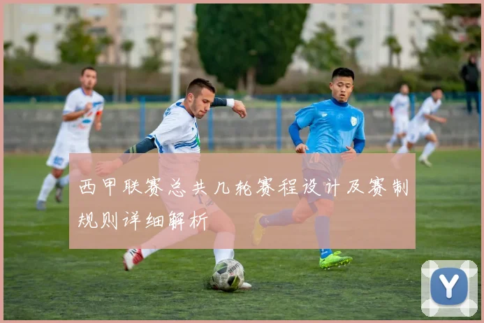 西甲联赛总共几轮赛程设计及赛制规则详细解析
