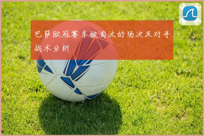 巴萨欧冠赛季被淘汰的场次及对手战术分析