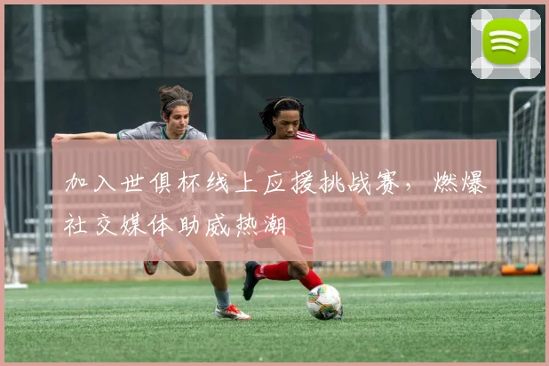 加入世俱杯线上应援挑战赛，燃爆社交媒体助威热潮