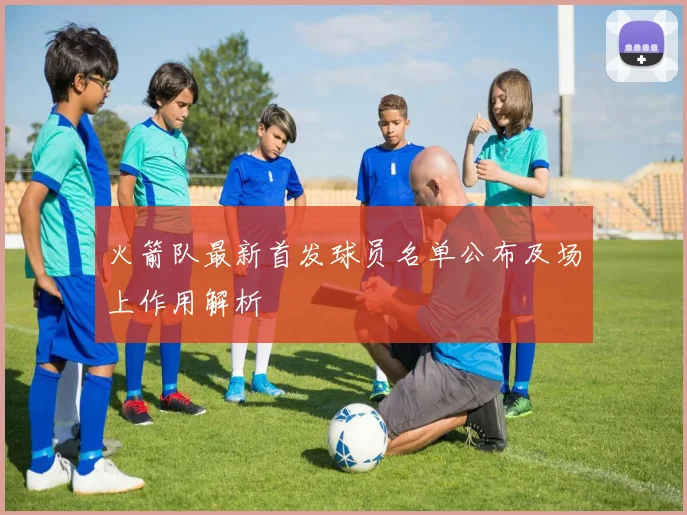 火箭队最新首发球员名单公布及场上作用解析