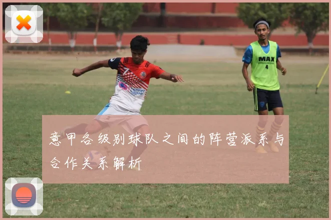意甲各级别球队之间的阵营派系与合作关系解析